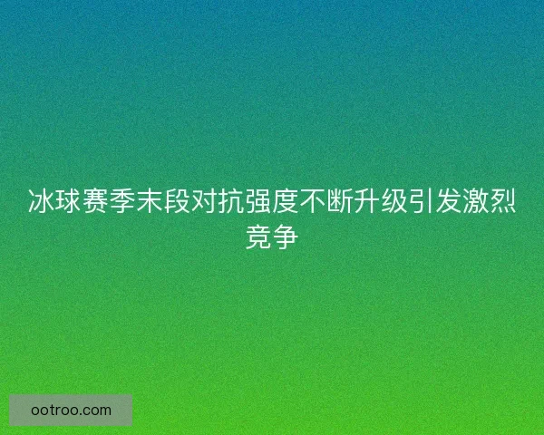 冰球赛季末段对抗强度不断升级引发激烈竞争 冰球赛季末段对抗强度不断升级引发激烈竞争