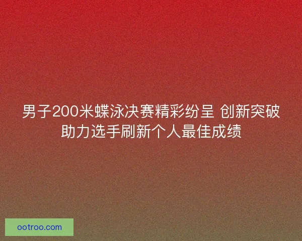 男子200米蝶泳决赛精彩纷呈 创新突破助力选手刷新个人最佳成绩