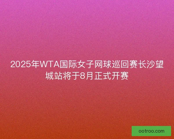 2025年WTA国际女子网球巡回赛长沙望城站将于8月正式开赛
