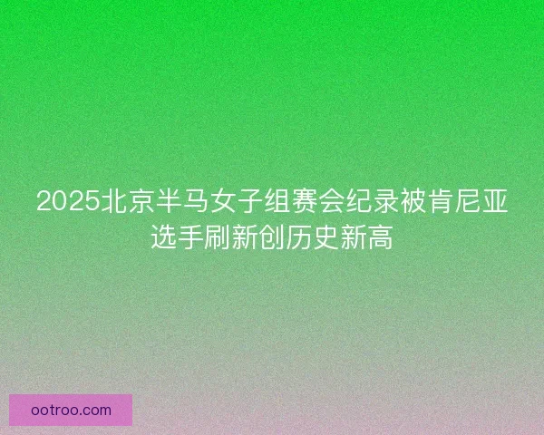 2025北京半马女子组赛会纪录被肯尼亚选手刷新创历史新高