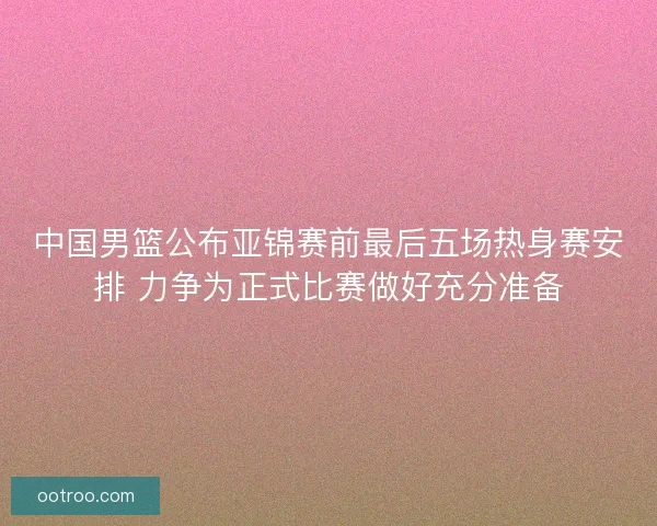 中国男篮公布亚锦赛前最后五场热身赛安排 力争为正式比赛做好充分准备