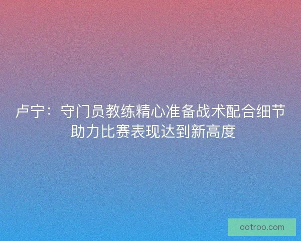 卢宁：守门员教练精心准备战术配合细节 助力比赛表现达到新高度