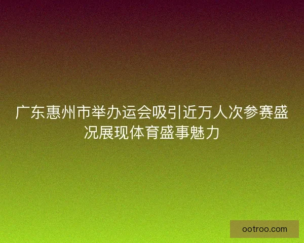 广东惠州市举办运会吸引近万人次参赛盛况展现体育盛事魅力