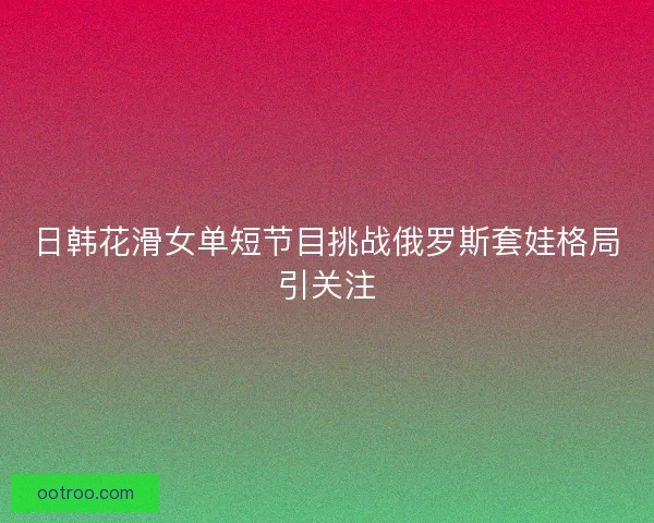 日韩花滑女单短节目挑战俄罗斯套娃格局引关注