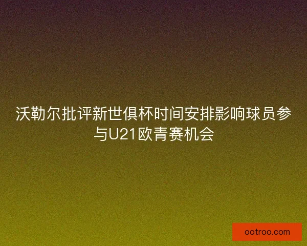 沃勒尔批评新世俱杯时间安排影响球员参与U21欧青赛机会