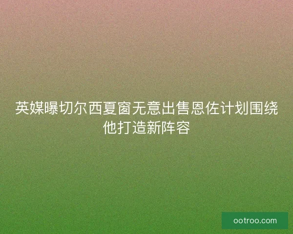 英媒曝切尔西夏窗无意出售恩佐计划围绕他打造新阵容
