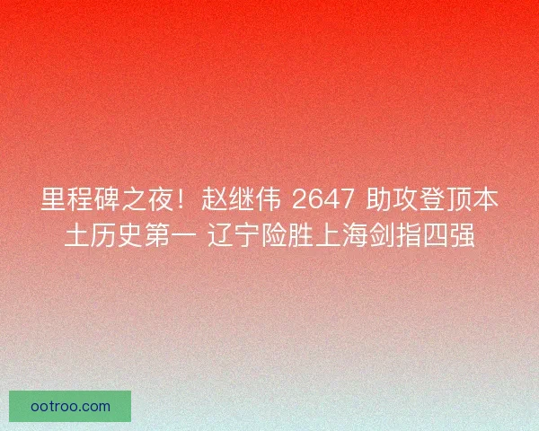 里程碑之夜！赵继伟 2647 助攻登顶本土历史第一 辽宁险胜上海剑指四强