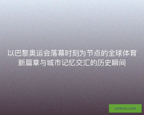 以巴黎奥运会落幕时刻为节点的全球体育新篇章与城市记忆交汇的历史瞬间