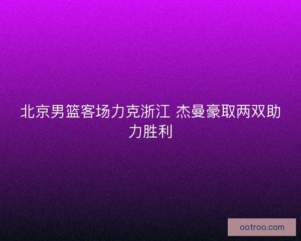 北京男篮客场力克浙江 杰曼豪取两双助力胜利