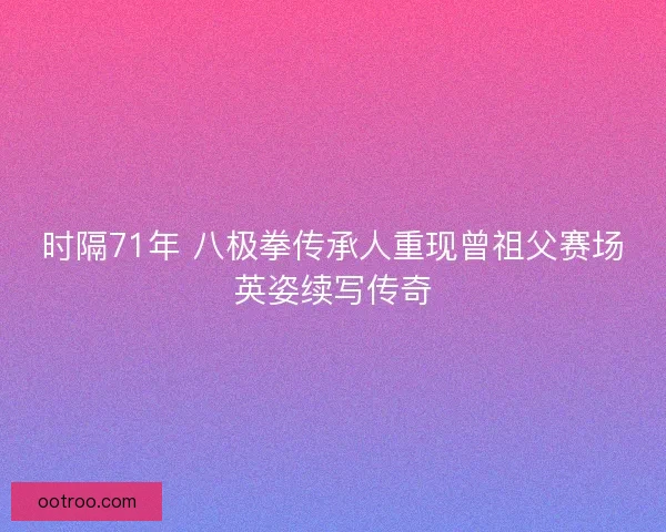 时隔71年 八极拳传承人重现曾祖父赛场英姿续写传奇