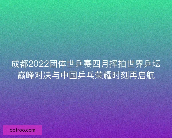 成都2022团体世乒赛四月挥拍世界乒坛巅峰对决与中国乒乓荣耀时刻再启航