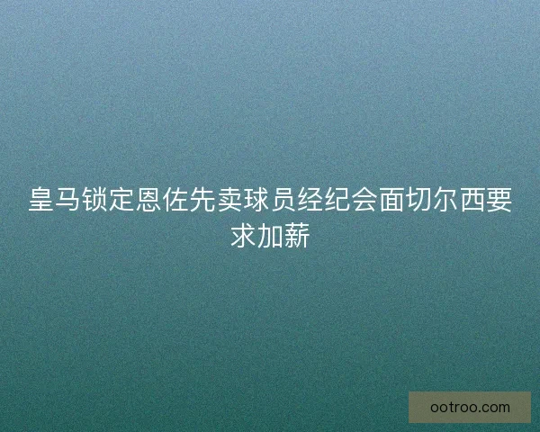 皇马锁定恩佐先卖球员经纪会面切尔西要求加薪
