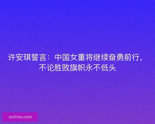 许安琪誓言：中国女重将继续奋勇前行，不论胜败旗帜永不低头