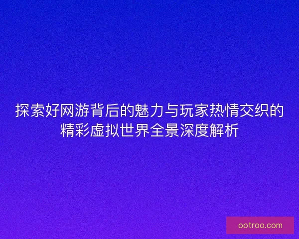 探索好网游背后的魅力与玩家热情交织的精彩虚拟世界全景深度解析 探索好网游背后的魅力与玩家热情交织的精彩虚拟世界全景深度解析