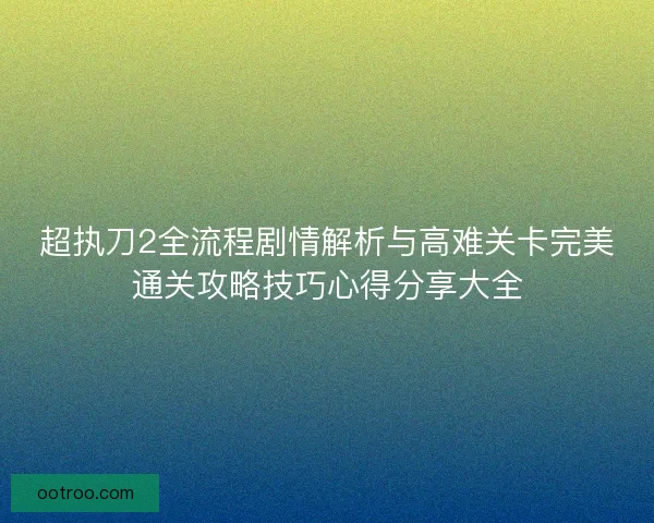 超执刀2全流程剧情解析与高难关卡完美通关攻略技巧心得分享大全