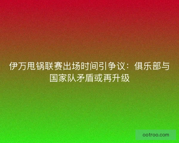 伊万甩锅联赛出场时间引争议：俱乐部与国家队矛盾或再升级