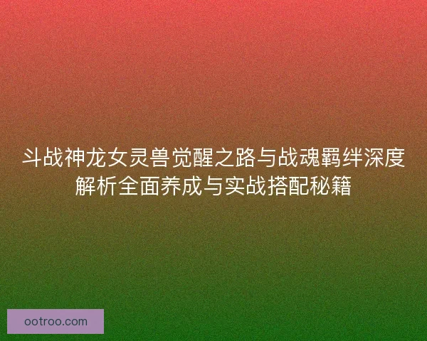 斗战神龙女灵兽觉醒之路与战魂羁绊深度解析全面养成与实战搭配秘籍