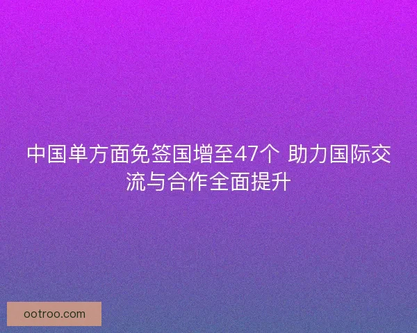 中国单方面免签国增至47个 助力国际交流与合作全面提升