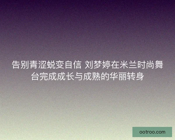 告别青涩蜕变自信 刘梦婷在米兰时尚舞台完成成长与成熟的华丽转身