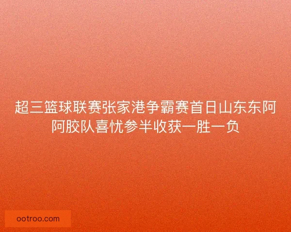 超三篮球联赛张家港争霸赛首日山东东阿阿胶队喜忧参半收获一胜一负