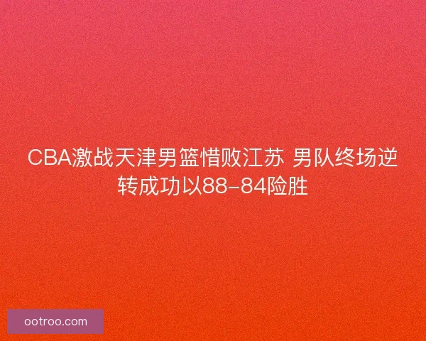 CBA激战天津男篮惜败江苏 男队终场逆转成功以88-84险胜