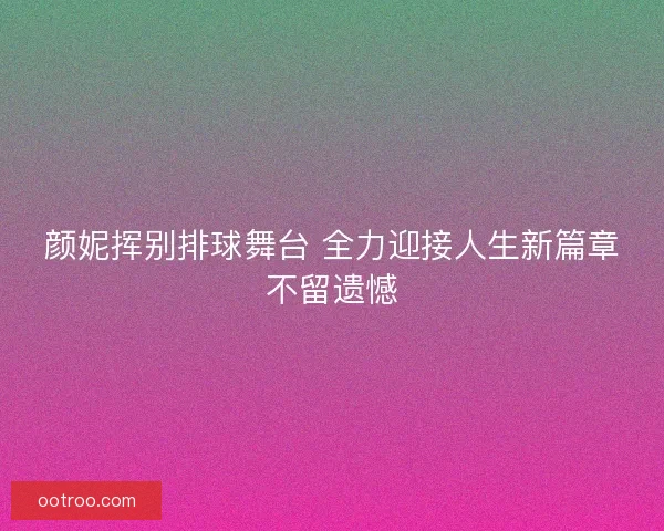 颜妮挥别排球舞台 全力迎接人生新篇章不留遗憾