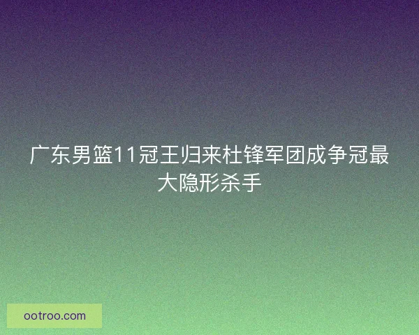 广东男篮11冠王归来杜锋军团成争冠最大隐形杀手 广东男篮11冠王归来杜锋军团成争冠最大隐形杀手