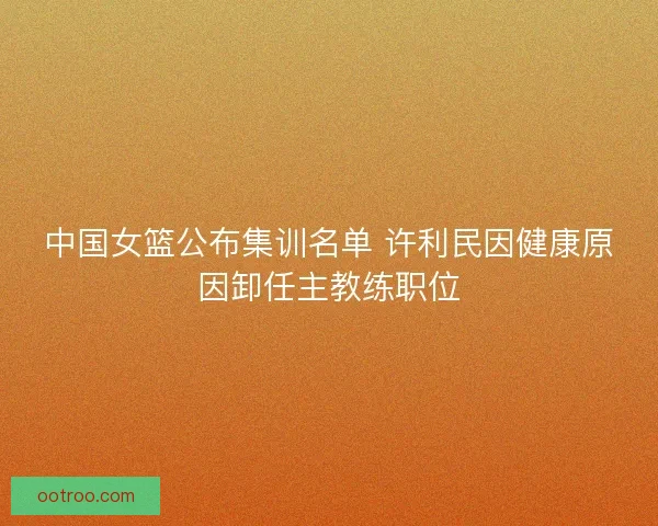 中国女篮公布集训名单 许利民因健康原因卸任主教练职位