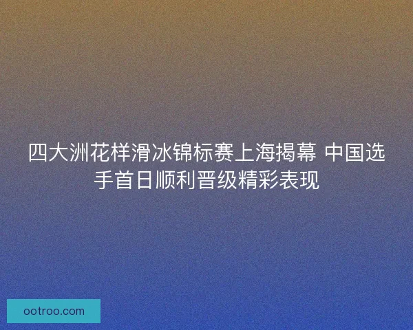 四大洲花样滑冰锦标赛上海揭幕 中国选手首日顺利晋级精彩表现